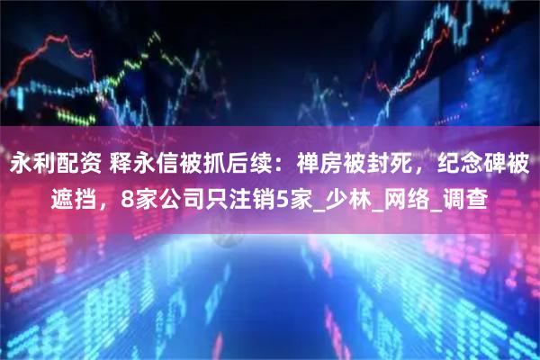 永利配资 释永信被抓后续：禅房被封死，纪念碑被遮挡，8家公司只注销5家_少林_网络_调查
