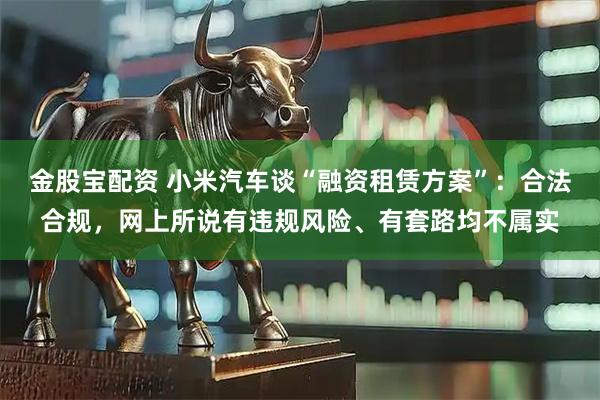 金股宝配资 小米汽车谈“融资租赁方案”：合法合规，网上所说有违规风险、有套路均不属实