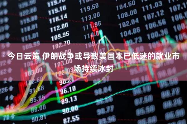 今日云策 伊朗战争或导致美国本已低迷的就业市场持续冰封