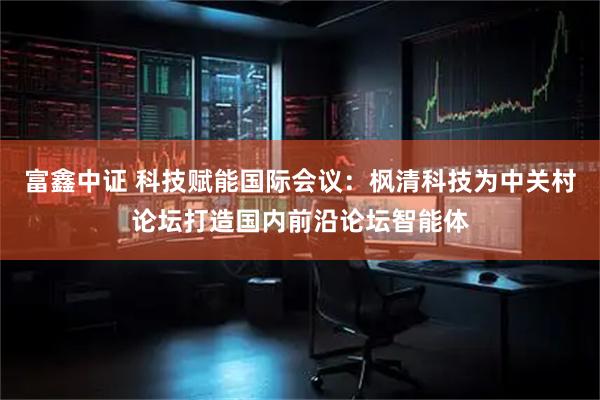 富鑫中证 科技赋能国际会议：枫清科技为中关村论坛打造国内前沿论坛智能体
