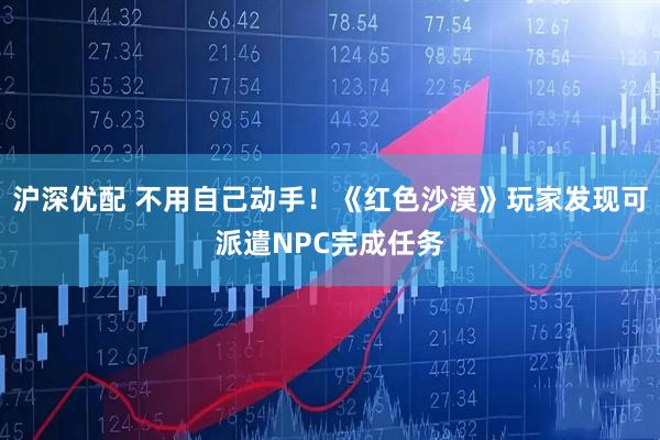 沪深优配 不用自己动手！《红色沙漠》玩家发现可派遣NPC完成任务