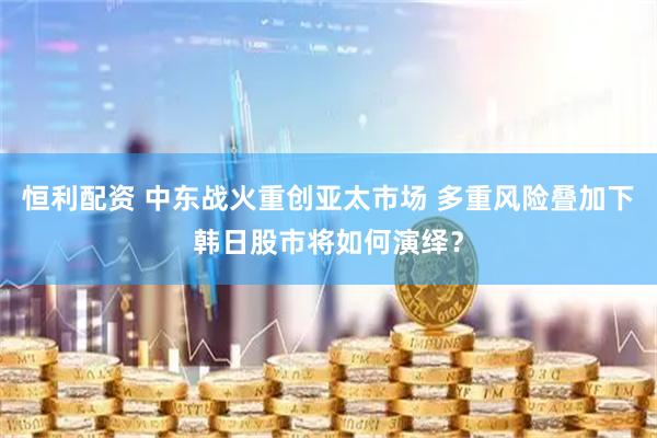 恒利配资 中东战火重创亚太市场 多重风险叠加下韩日股市将如何演绎？