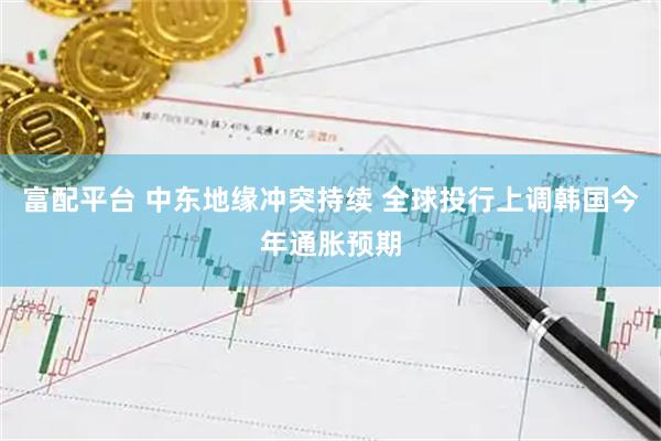 富配平台 中东地缘冲突持续 全球投行上调韩国今年通胀预期
