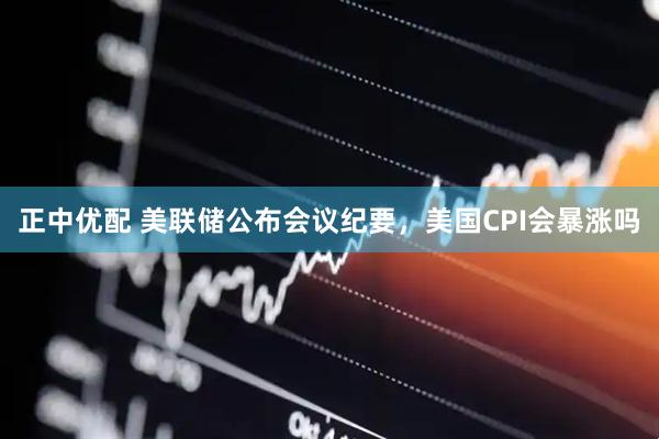 正中优配 美联储公布会议纪要，美国CPI会暴涨吗