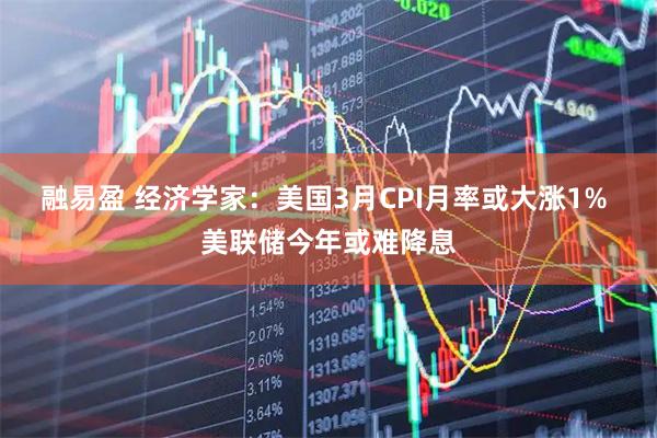 融易盈 经济学家：美国3月CPI月率或大涨1% 美联储今年或难降息
