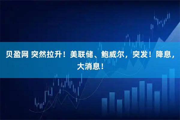 贝盈网 突然拉升！美联储、鲍威尔，突发！降息，大消息！
