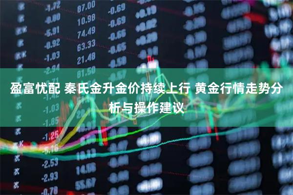 盈富忧配 秦氏金升金价持续上行 黄金行情走势分析与操作建议