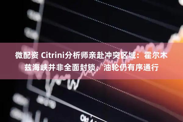 微配资 Citrini分析师亲赴冲突区域：霍尔木兹海峡并非全面封锁，油轮仍有序通行
