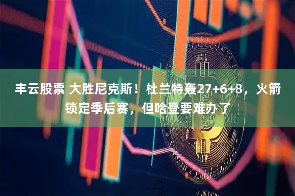 丰云股票 大胜尼克斯！杜兰特轰27+6+8，火箭锁定季后赛，但哈登要难办了