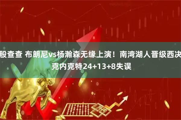 股查查 布朗尼vs杨瀚森无缘上演！南湾湖人晋级西决 克内克特24+13+8失误