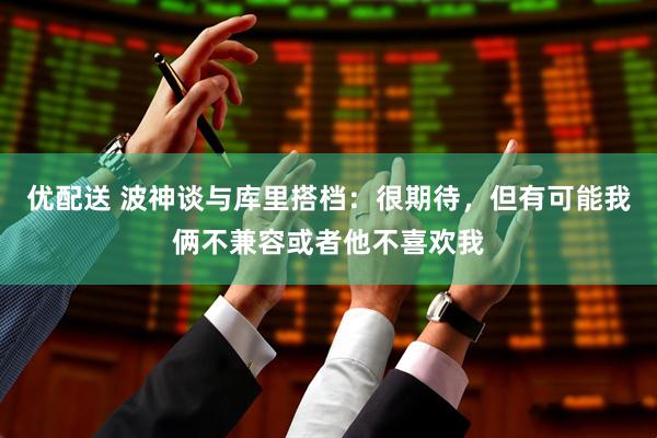 优配送 波神谈与库里搭档：很期待，但有可能我俩不兼容或者他不喜欢我