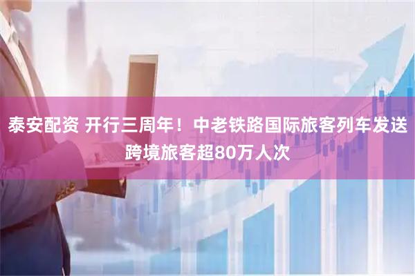 泰安配资 开行三周年！中老铁路国际旅客列车发送跨境旅客超80万人次