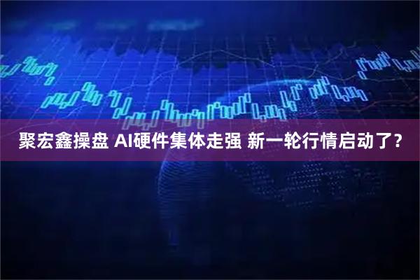 聚宏鑫操盘 AI硬件集体走强 新一轮行情启动了？