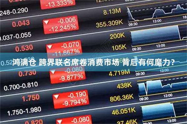 鸿满仓 跨界联名席卷消费市场 背后有何魔力？