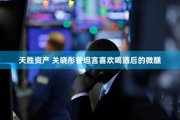 天胜资产 关晓彤曾坦言喜欢喝酒后的微醺