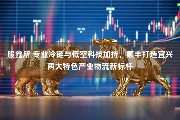 股鑫所 专业冷链与低空科技加持，顺丰打造宜兴两大特色产业物流新标杆